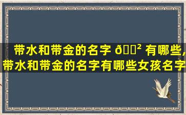 带水和带金的名字 🌲 有哪些,带水和带金的名字有哪些女孩名字